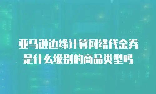 亚马逊边缘计算网络代金券是什么级别的商品类型吗