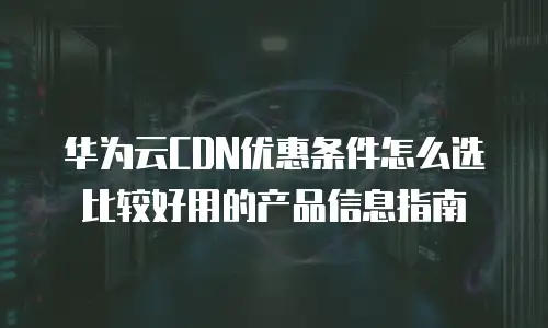 华为云CDN优惠条件怎么选比较好用的产品信息指南