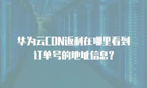 华为云CDN返利在哪里看到订单号的地址信息？