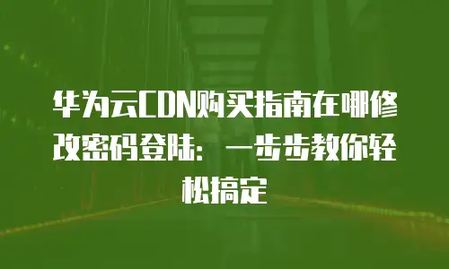 华为云CDN购买指南在哪修改密码登陆：一步步教你轻松搞定