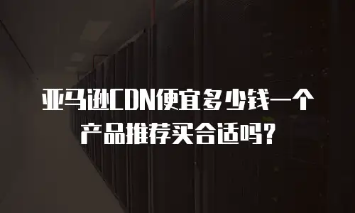 亚马逊CDN便宜多少钱一个产品推荐买合适吗？