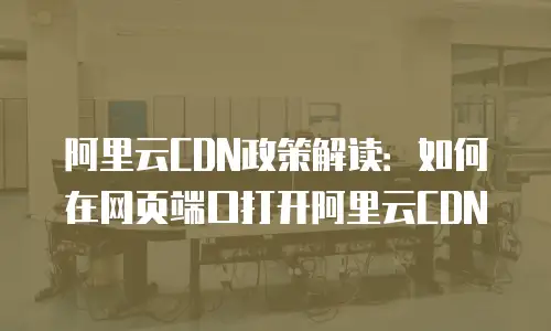 阿里云CDN政策解读：如何在网页端口打开阿里云CDN