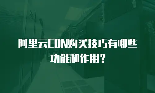 阿里云CDN购买技巧有哪些功能和作用？