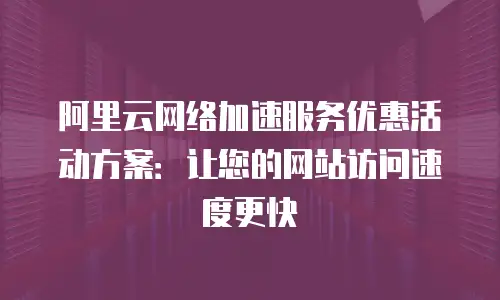 阿里云网络加速服务优惠活动方案：让您的网站访问速度更快
