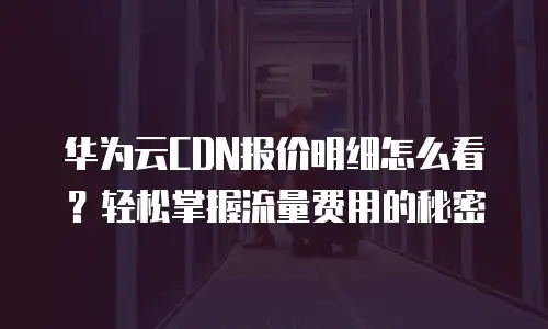 华为云CDN报价明细怎么看？轻松掌握流量费用的秘密