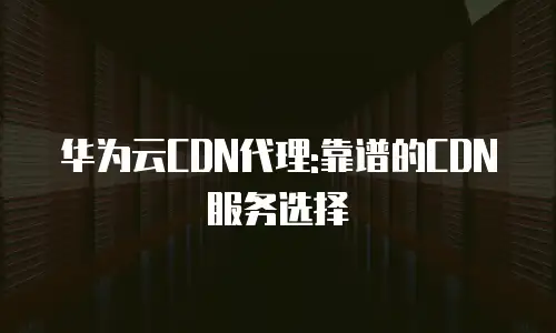 华为云CDN代理:靠谱的CDN服务选择