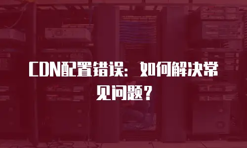 CDN配置错误：如何解决常见问题？