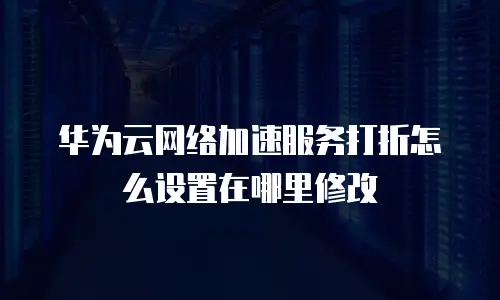 华为云网络加速服务打折怎么设置在哪里修改