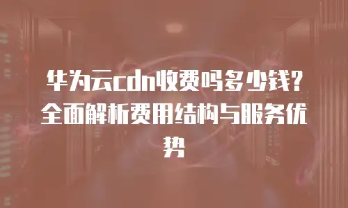 华为云cdn收费吗多少钱？全面解析费用结构与服务优势