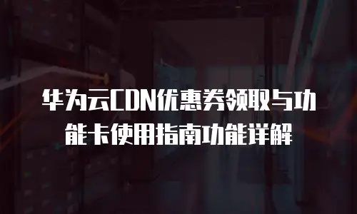 华为云CDN优惠券领取与功能卡使用指南功能详解