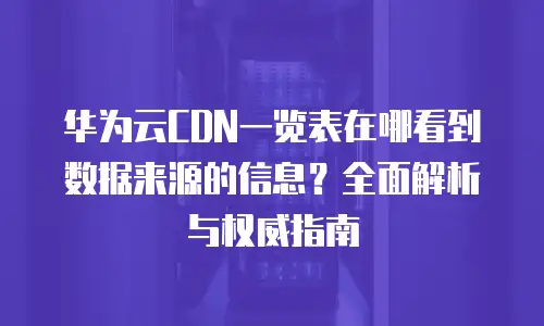 华为云CDN一览表在哪看到数据来源的信息？全面解析与权威指南