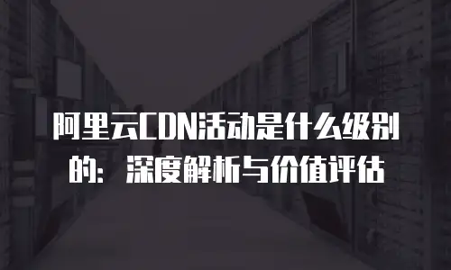 阿里云CDN活动是什么级别的：深度解析与价值评估