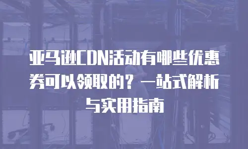 亚马逊CDN活动有哪些优惠券可以领取的？一站式解析与实用指南