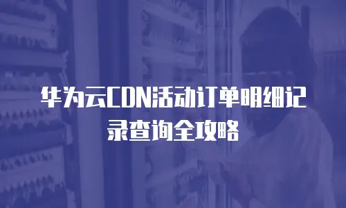 华为云CDN活动订单明细记录查询全攻略