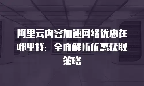 阿里云内容加速网络优惠在哪里找：全面解析优惠获取策略