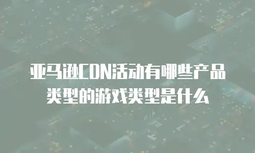 亚马逊CDN活动有哪些产品类型的游戏类型是什么
