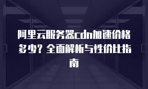 阿里云服务器cdn加速价格多少？全面解析与性价比指南