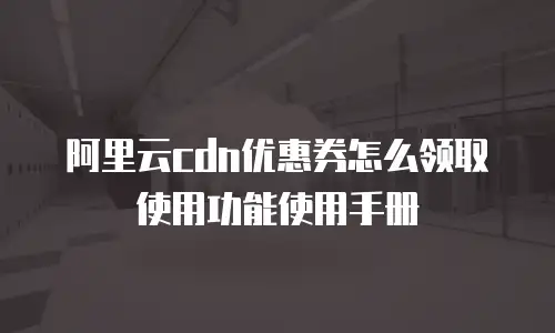阿里云cdn优惠券怎么领取使用功能使用手册