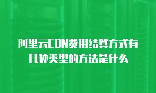 阿里云CDN费用结算方式有几种类型的方法是什么