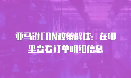 亚马逊CDN政策解读：在哪里查看订单明细信息