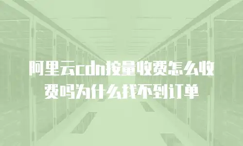 阿里云cdn按量收费怎么收费吗为什么找不到订单