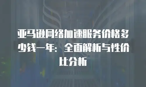 亚马逊网络加速服务价格多少钱一年：全面解析与性价比分析