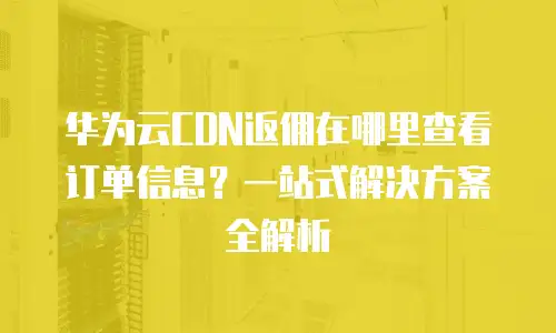 华为云CDN返佣在哪里查看订单信息？一站式解决方案全解析