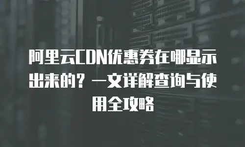 阿里云CDN优惠券在哪显示出来的？一文详解查询与使用全攻略