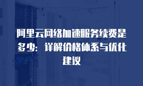 阿里云网络加速服务续费是多少：详解价格体系与优化建议