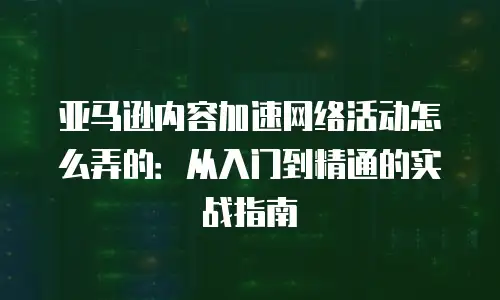 亚马逊内容加速网络活动怎么弄的：从入门到精通的实战指南