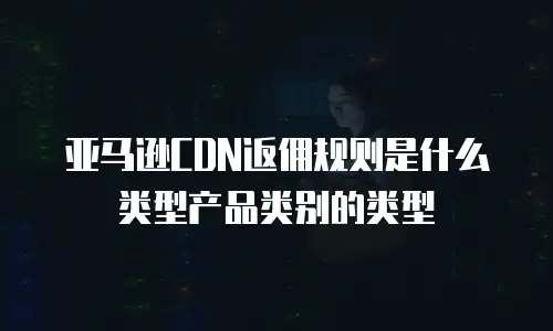 亚马逊CDN返佣规则是什么类型产品类别的类型