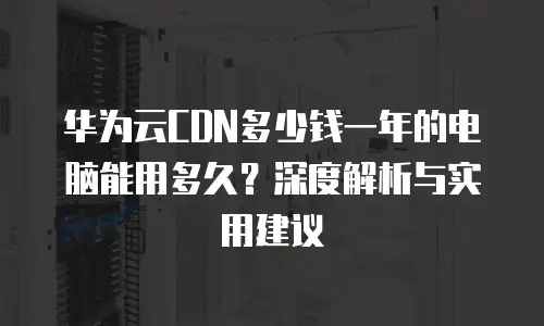 华为云CDN多少钱一年的电脑能用多久？深度解析与实用建议