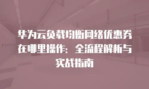 华为云负载均衡网络优惠券在哪里操作：全流程解析与实战指南