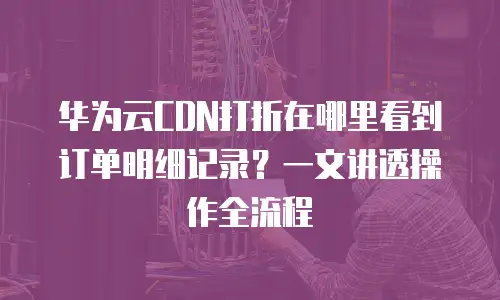 华为云CDN打折在哪里看到订单明细记录？一文讲透操作全流程