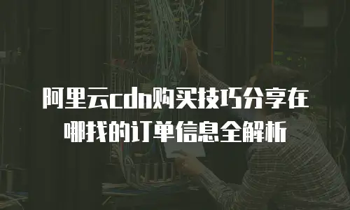 阿里云cdn购买技巧分享在哪找的订单信息全解析