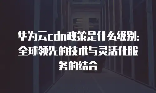 华为云cdn政策是什么级别：全球领先的技术与灵活化服务的结合