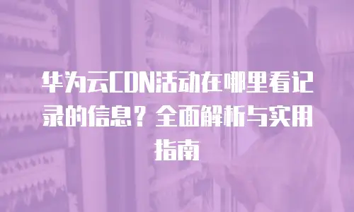 华为云CDN活动在哪里看记录的信息？全面解析与实用指南