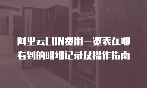阿里云CDN费用一览表在哪看到的明细记录及操作指南