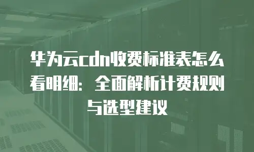 华为云cdn收费标准表怎么看明细：全面解析计费规则与选型建议