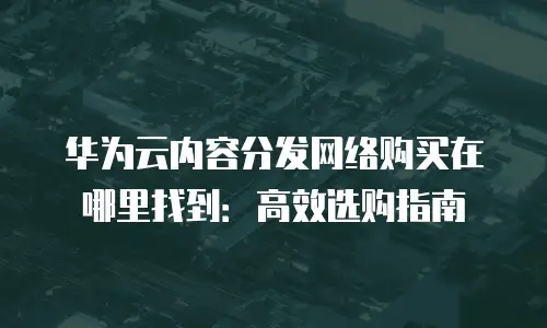 华为云内容分发网络购买在哪里找到：高效选购指南