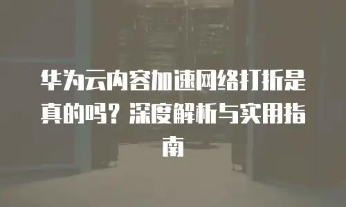 华为云内容加速网络打折是真的吗？深度解析与实用指南