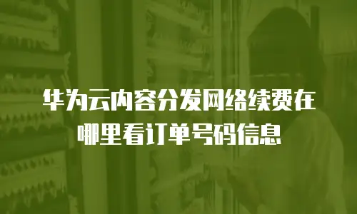 华为云内容分发网络续费在哪里看订单号码信息