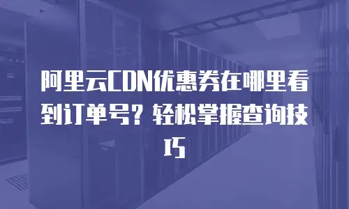 阿里云CDN优惠券在哪里看到订单号？轻松掌握查询技巧