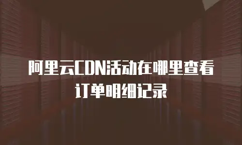 阿里云CDN活动在哪里查看订单明细记录