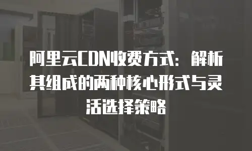 阿里云CDN收费方式：解析其组成的两种核心形式与灵活选择策略