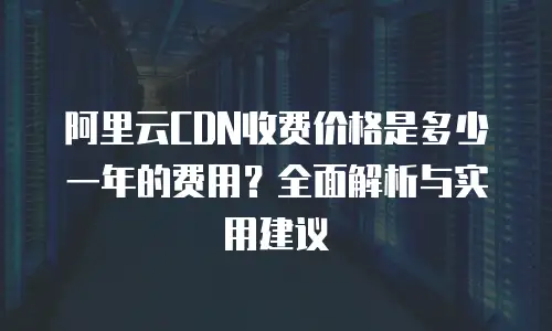阿里云CDN收费价格是多少一年的费用？全面解析与实用建议