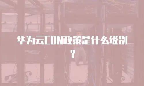 华为云CDN政策是什么级别？
