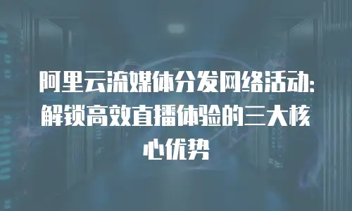 阿里云流媒体分发网络活动：解锁高效直播体验的三大核心优势
