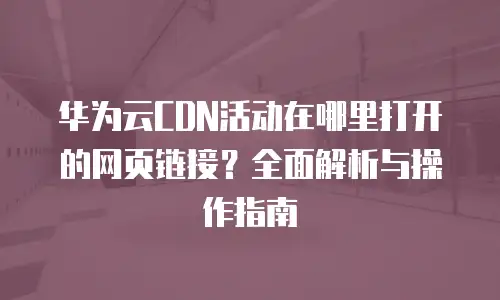 华为云CDN活动在哪里打开的网页链接？全面解析与操作指南