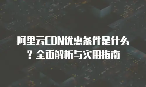 阿里云CDN优惠条件是什么？全面解析与实用指南